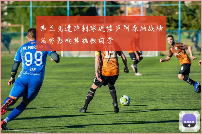 弗兰克遭热刺球迷嘘声阿森纳战绩或将影响其执教前景