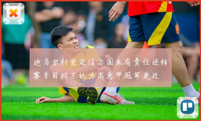 迪马尔科坚定信念国米有责任逆转赛季目标不认为离意甲冠军更近
